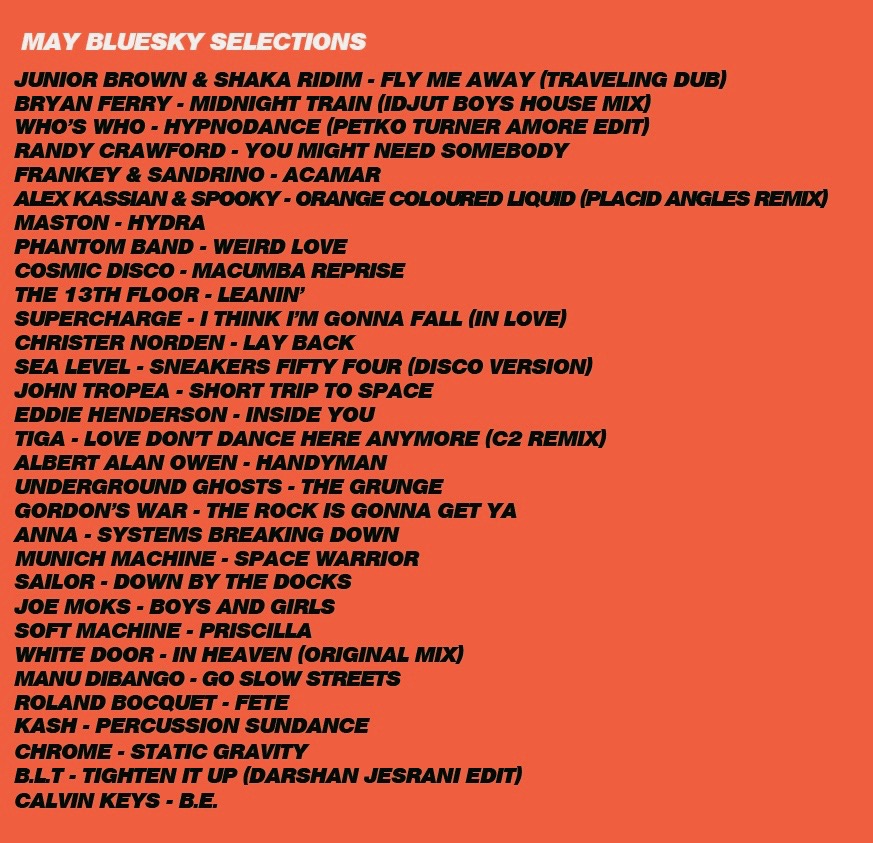 MAY BLUESKY SELECTIONS JUNIOR BROWN & SHAKA RIDIM - FLY ME AWAY (TRAVELING DUB) BRYAN FERRY - MIDNIGHT TRAIN (IDJUT BOYS HOUSE MIX) WHO'S WHO - HYPNODANCE (PETKO TURNER AMORE EDIT) RANDY CRAWFORD - YOU MIGHT NEED SOMEBODY FRANKEY & SANDRINO - ACAMAR ALEX KASSIAN & SPOOKY - ORANGE COLOURED LIQUID (PLACID ANGLES REMIX) MASTON - HYDRA PHANTOM BAND - WEIRD LOVE COSMIC DISCO - MACUMBA REPRISE THE 13TH FLOOR - LEANIN' SUPERCHARGE - I THINK I'M GONNA FALL (IN LOVE) CHRISTER NORDEN - LAY BACK SEA LEVEL - SNEAKERS FIFTY FOUR (DISCO VERSION) JOHN TROPEA - SHORT TRIP TO SPACE EDDIE HENDERSON - INSIDE YOU TIGA - LOVE DON'T DANCE HERE ANYMORE (C2 REMIX) ALBERT ALAN OWEN - HANDYMAN UNDERGROUND GHOSTS - THE GRUNGE GORDON'S WAR - THE ROCK IS GONNA GET YA ANNA - SYSTEMS BREAKING DOWN MUNICH MACHINE - SPACE WARRIOR SAILOR - DOWN BY THE DOCKS JOE MOKS - BOYS AND GIRLS SOFT MACHINE - PRISCILLA WHITE DOOR - IN HEAVEN (ORIGINAL MIX) MANU DIBANGO - GO SLOW STREETS ROLAND BOCQUET - FETE KASH - PERCUSSION SUNDANCE CHROME - STATIC GRAVITY B.L.T - TIGHTEN IT UP (DARSHAN JESRANI EDIT) CALVIN KEYS - B.E.